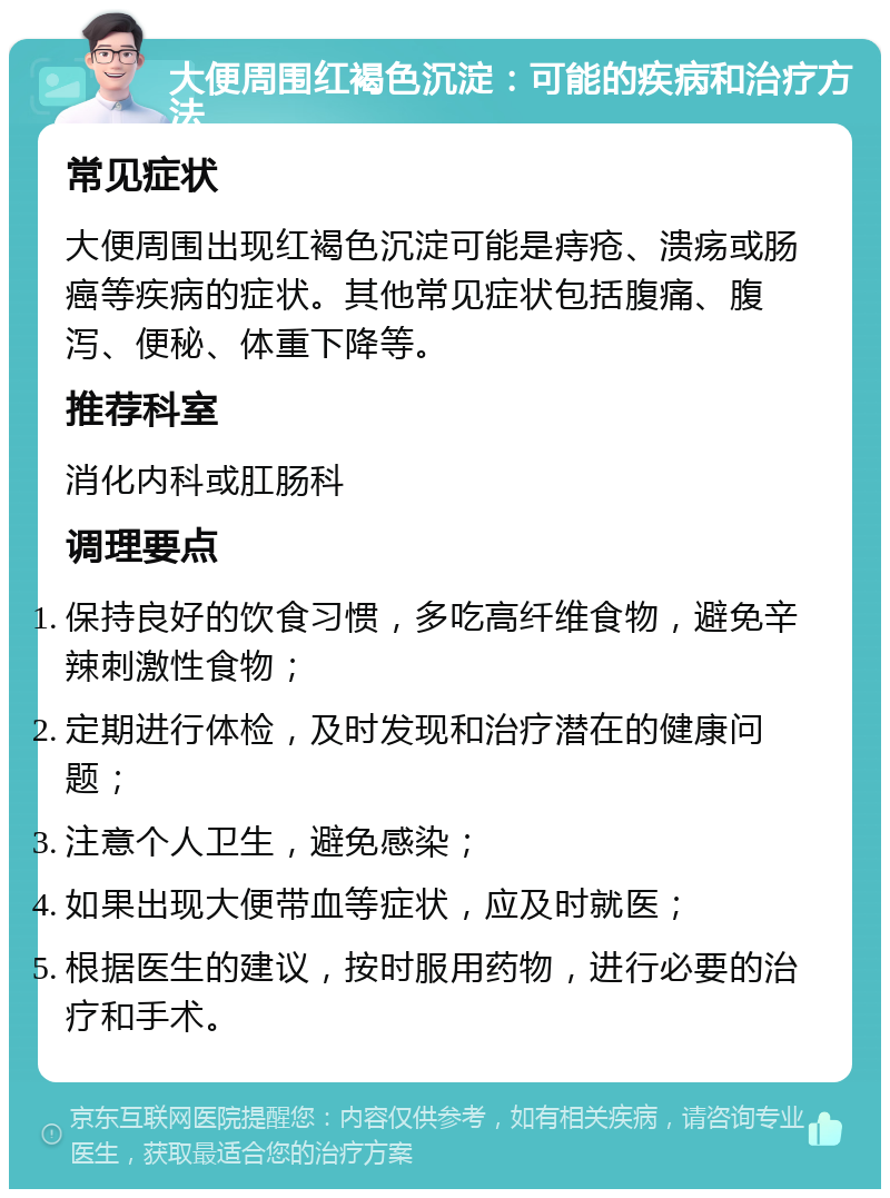 大便周围红褐色沉淀：可能的疾病和治疗方法 常见症状 大便周围出现红褐色沉淀可能是痔疮、溃疡或肠癌等疾病的症状。其他常见症状包括腹痛、腹泻、便秘、体重下降等。 推荐科室 消化内科或肛肠科 调理要点 保持良好的饮食习惯，多吃高纤维食物，避免辛辣刺激性食物； 定期进行体检，及时发现和治疗潜在的健康问题； 注意个人卫生，避免感染； 如果出现大便带血等症状，应及时就医； 根据医生的建议，按时服用药物，进行必要的治疗和手术。