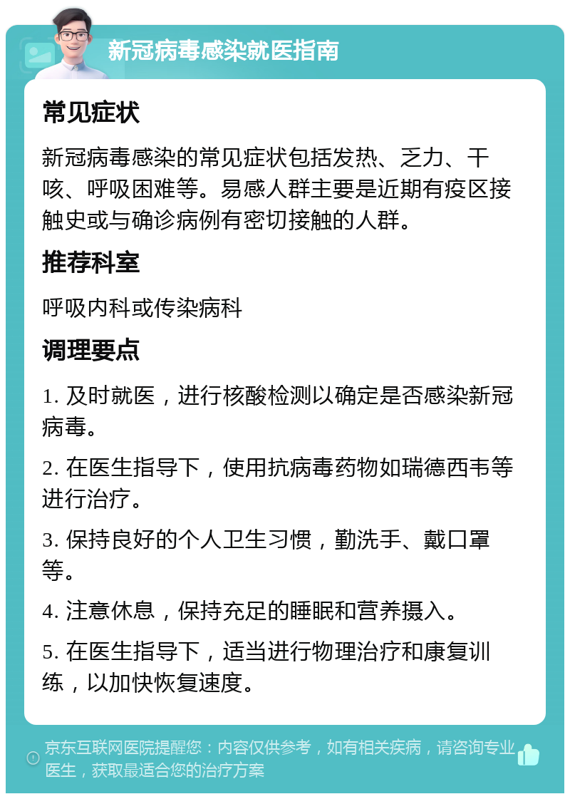 新冠病毒感染就医指南 常见症状 新冠病毒感染的常见症状包括发热、乏力、干咳、呼吸困难等。易感人群主要是近期有疫区接触史或与确诊病例有密切接触的人群。 推荐科室 呼吸内科或传染病科 调理要点 1. 及时就医，进行核酸检测以确定是否感染新冠病毒。 2. 在医生指导下，使用抗病毒药物如瑞德西韦等进行治疗。 3. 保持良好的个人卫生习惯，勤洗手、戴口罩等。 4. 注意休息，保持充足的睡眠和营养摄入。 5. 在医生指导下，适当进行物理治疗和康复训练，以加快恢复速度。