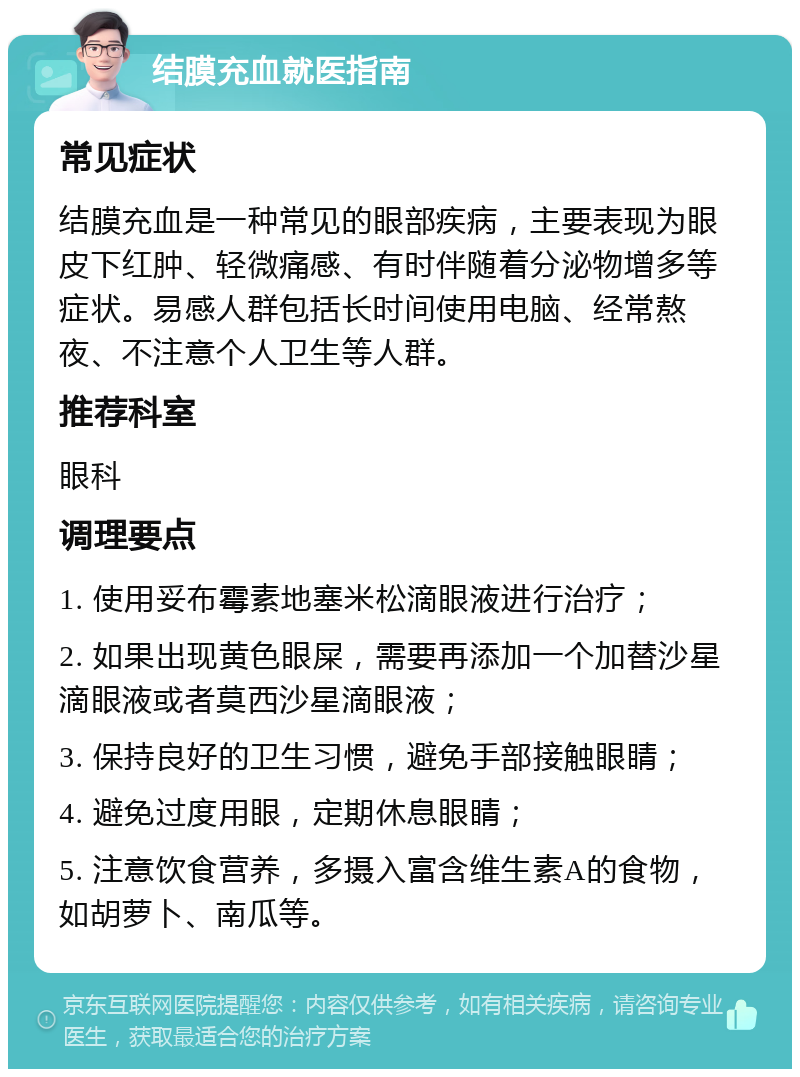 结膜充血就医指南 常见症状 结膜充血是一种常见的眼部疾病，主要表现为眼皮下红肿、轻微痛感、有时伴随着分泌物增多等症状。易感人群包括长时间使用电脑、经常熬夜、不注意个人卫生等人群。 推荐科室 眼科 调理要点 1. 使用妥布霉素地塞米松滴眼液进行治疗； 2. 如果出现黄色眼屎，需要再添加一个加替沙星滴眼液或者莫西沙星滴眼液； 3. 保持良好的卫生习惯，避免手部接触眼睛； 4. 避免过度用眼，定期休息眼睛； 5. 注意饮食营养，多摄入富含维生素A的食物，如胡萝卜、南瓜等。