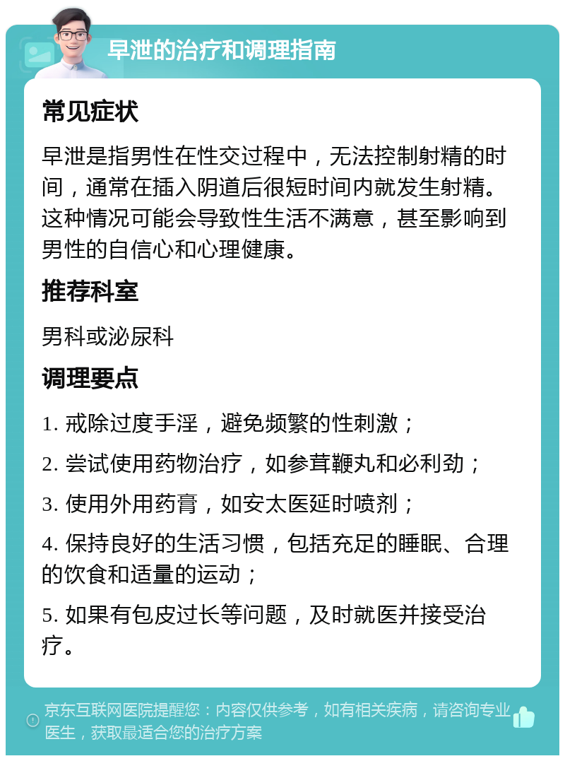 早泄的治疗和调理指南 常见症状 早泄是指男性在性交过程中，无法控制射精的时间，通常在插入阴道后很短时间内就发生射精。这种情况可能会导致性生活不满意，甚至影响到男性的自信心和心理健康。 推荐科室 男科或泌尿科 调理要点 1. 戒除过度手淫，避免频繁的性刺激； 2. 尝试使用药物治疗，如参茸鞭丸和必利劲； 3. 使用外用药膏，如安太医延时喷剂； 4. 保持良好的生活习惯，包括充足的睡眠、合理的饮食和适量的运动； 5. 如果有包皮过长等问题，及时就医并接受治疗。