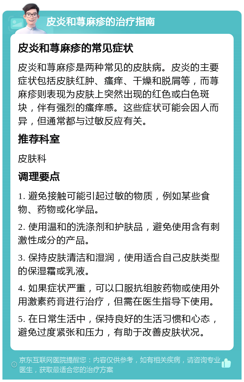 皮炎和荨麻疹的治疗指南 皮炎和荨麻疹的常见症状 皮炎和荨麻疹是两种常见的皮肤病。皮炎的主要症状包括皮肤红肿、瘙痒、干燥和脱屑等，而荨麻疹则表现为皮肤上突然出现的红色或白色斑块，伴有强烈的瘙痒感。这些症状可能会因人而异，但通常都与过敏反应有关。 推荐科室 皮肤科 调理要点 1. 避免接触可能引起过敏的物质，例如某些食物、药物或化学品。 2. 使用温和的洗涤剂和护肤品，避免使用含有刺激性成分的产品。 3. 保持皮肤清洁和湿润，使用适合自己皮肤类型的保湿霜或乳液。 4. 如果症状严重，可以口服抗组胺药物或使用外用激素药膏进行治疗，但需在医生指导下使用。 5. 在日常生活中，保持良好的生活习惯和心态，避免过度紧张和压力，有助于改善皮肤状况。