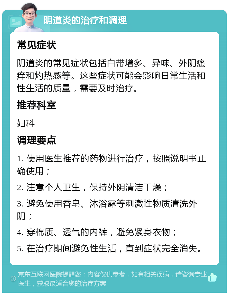 阴道炎的治疗和调理 常见症状 阴道炎的常见症状包括白带增多、异味、外阴瘙痒和灼热感等。这些症状可能会影响日常生活和性生活的质量，需要及时治疗。 推荐科室 妇科 调理要点 1. 使用医生推荐的药物进行治疗，按照说明书正确使用； 2. 注意个人卫生，保持外阴清洁干燥； 3. 避免使用香皂、沐浴露等刺激性物质清洗外阴； 4. 穿棉质、透气的内裤，避免紧身衣物； 5. 在治疗期间避免性生活，直到症状完全消失。