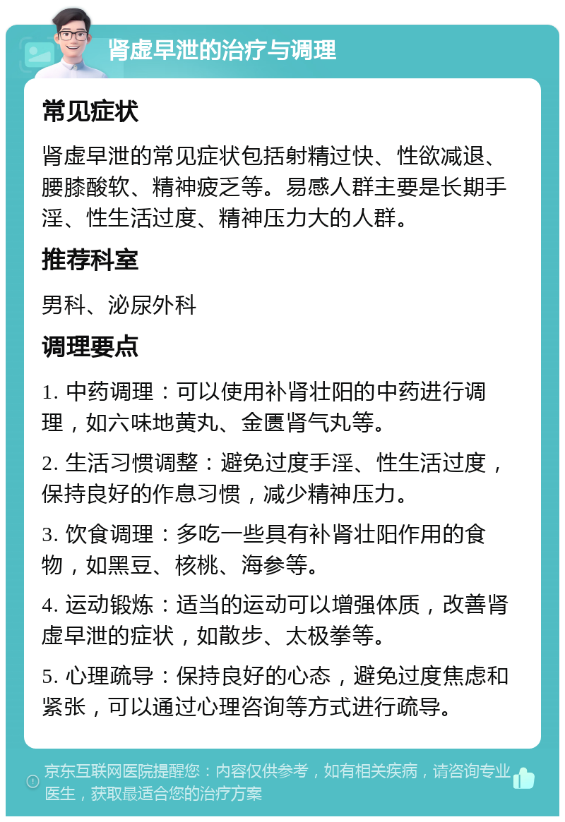 肾虚早泄的治疗与调理 常见症状 肾虚早泄的常见症状包括射精过快、性欲减退、腰膝酸软、精神疲乏等。易感人群主要是长期手淫、性生活过度、精神压力大的人群。 推荐科室 男科、泌尿外科 调理要点 1. 中药调理：可以使用补肾壮阳的中药进行调理，如六味地黄丸、金匮肾气丸等。 2. 生活习惯调整：避免过度手淫、性生活过度，保持良好的作息习惯，减少精神压力。 3. 饮食调理：多吃一些具有补肾壮阳作用的食物，如黑豆、核桃、海参等。 4. 运动锻炼：适当的运动可以增强体质，改善肾虚早泄的症状，如散步、太极拳等。 5. 心理疏导：保持良好的心态，避免过度焦虑和紧张，可以通过心理咨询等方式进行疏导。