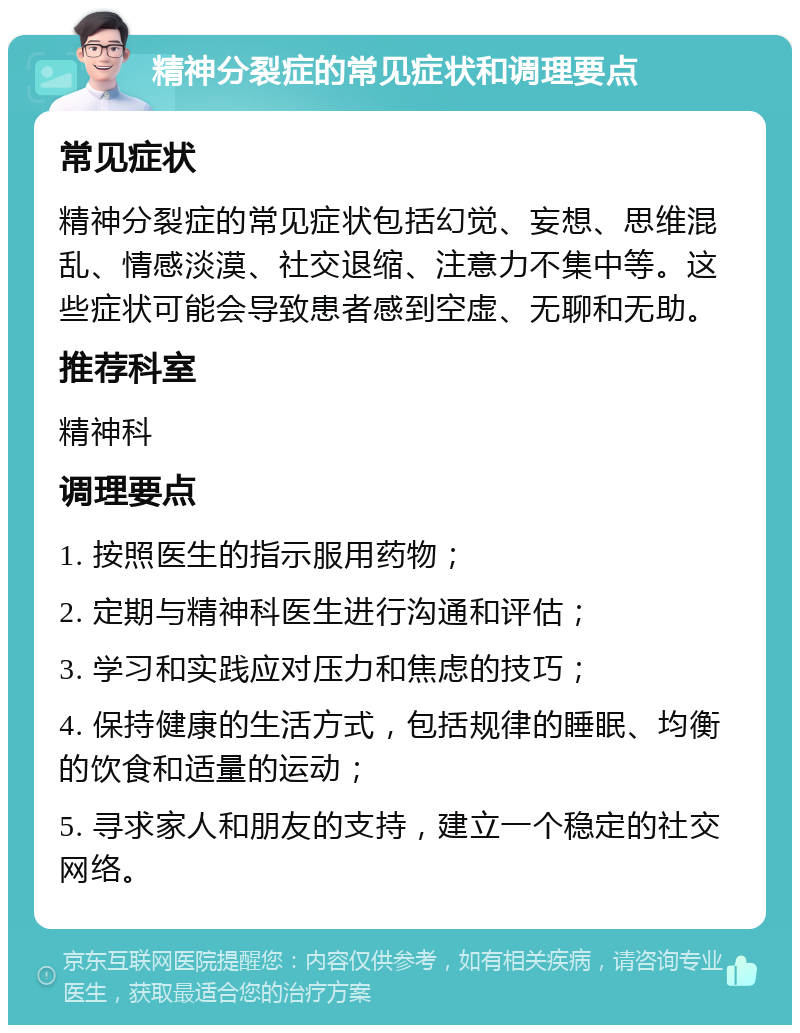 精神分裂症的常见症状和调理要点 常见症状 精神分裂症的常见症状包括幻觉、妄想、思维混乱、情感淡漠、社交退缩、注意力不集中等。这些症状可能会导致患者感到空虚、无聊和无助。 推荐科室 精神科 调理要点 1. 按照医生的指示服用药物； 2. 定期与精神科医生进行沟通和评估； 3. 学习和实践应对压力和焦虑的技巧； 4. 保持健康的生活方式，包括规律的睡眠、均衡的饮食和适量的运动； 5. 寻求家人和朋友的支持，建立一个稳定的社交网络。