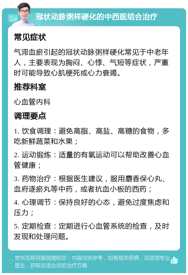 冠状动脉粥样硬化的中西医结合治疗 常见症状 气滞血瘀引起的冠状动脉粥样硬化常见于中老年人，主要表现为胸闷、心悸、气短等症状，严重时可能导致心肌梗死或心力衰竭。 推荐科室 心血管内科 调理要点 1. 饮食调理：避免高脂、高盐、高糖的食物，多吃新鲜蔬菜和水果； 2. 运动锻炼：适量的有氧运动可以帮助改善心血管健康； 3. 药物治疗：根据医生建议，服用麝香保心丸、血府逐瘀丸等中药，或者抗血小板的西药； 4. 心理调节：保持良好的心态，避免过度焦虑和压力； 5. 定期检查：定期进行心血管系统的检查，及时发现和处理问题。