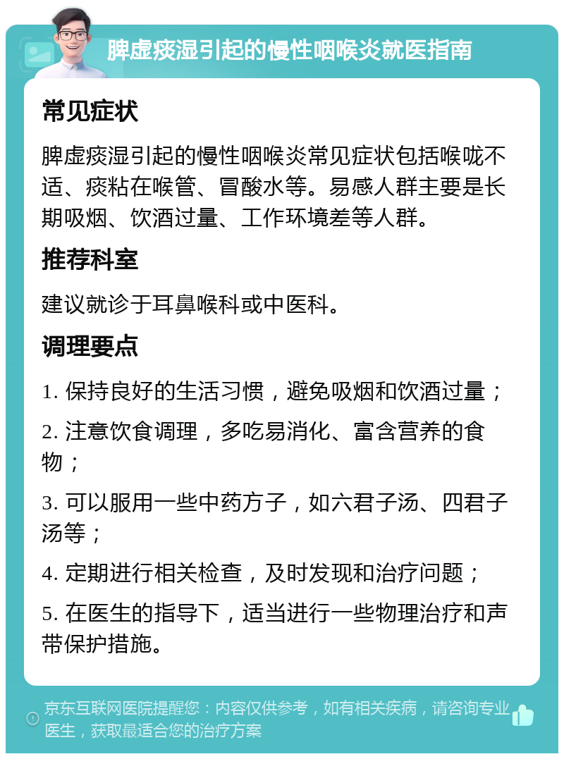 脾虚痰湿引起的慢性咽喉炎就医指南 常见症状 脾虚痰湿引起的慢性咽喉炎常见症状包括喉咙不适、痰粘在喉管、冒酸水等。易感人群主要是长期吸烟、饮酒过量、工作环境差等人群。 推荐科室 建议就诊于耳鼻喉科或中医科。 调理要点 1. 保持良好的生活习惯，避免吸烟和饮酒过量； 2. 注意饮食调理，多吃易消化、富含营养的食物； 3. 可以服用一些中药方子，如六君子汤、四君子汤等； 4. 定期进行相关检查，及时发现和治疗问题； 5. 在医生的指导下，适当进行一些物理治疗和声带保护措施。