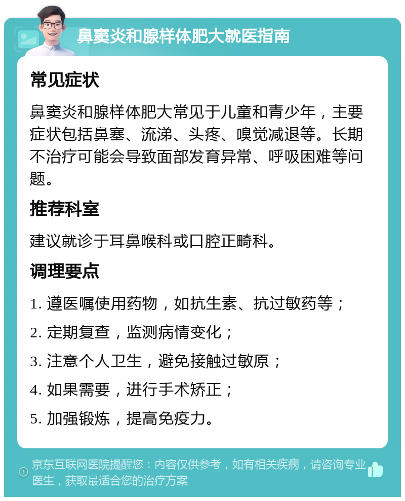 鼻窦炎和腺样体肥大就医指南 常见症状 鼻窦炎和腺样体肥大常见于儿童和青少年，主要症状包括鼻塞、流涕、头疼、嗅觉减退等。长期不治疗可能会导致面部发育异常、呼吸困难等问题。 推荐科室 建议就诊于耳鼻喉科或口腔正畸科。 调理要点 1. 遵医嘱使用药物，如抗生素、抗过敏药等； 2. 定期复查，监测病情变化； 3. 注意个人卫生，避免接触过敏原； 4. 如果需要，进行手术矫正； 5. 加强锻炼，提高免疫力。