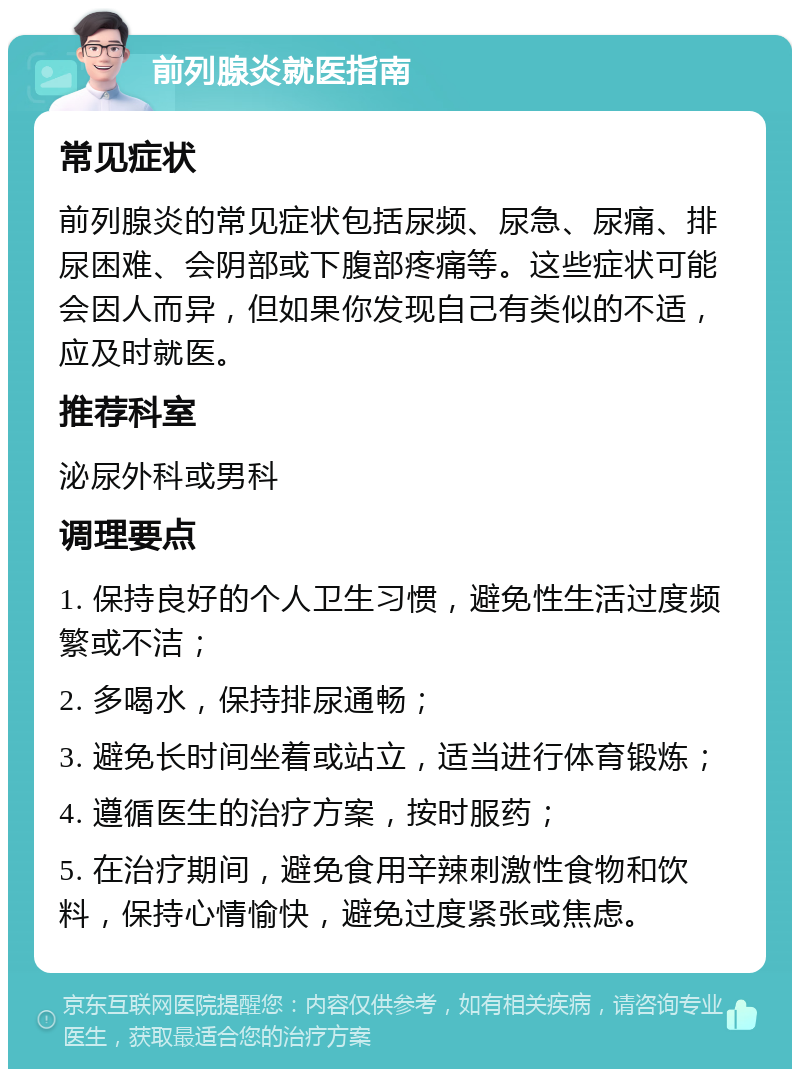 前列腺炎就医指南 常见症状 前列腺炎的常见症状包括尿频、尿急、尿痛、排尿困难、会阴部或下腹部疼痛等。这些症状可能会因人而异，但如果你发现自己有类似的不适，应及时就医。 推荐科室 泌尿外科或男科 调理要点 1. 保持良好的个人卫生习惯，避免性生活过度频繁或不洁； 2. 多喝水，保持排尿通畅； 3. 避免长时间坐着或站立，适当进行体育锻炼； 4. 遵循医生的治疗方案，按时服药； 5. 在治疗期间，避免食用辛辣刺激性食物和饮料，保持心情愉快，避免过度紧张或焦虑。