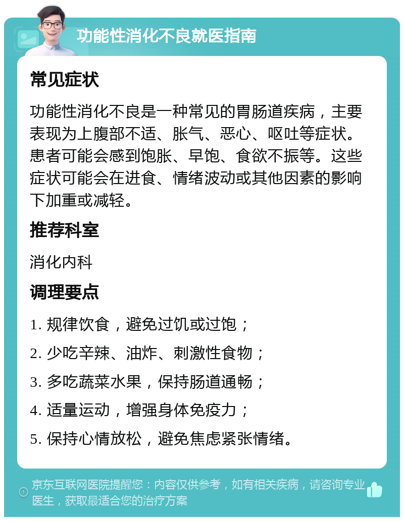 功能性消化不良就医指南 常见症状 功能性消化不良是一种常见的胃肠道疾病，主要表现为上腹部不适、胀气、恶心、呕吐等症状。患者可能会感到饱胀、早饱、食欲不振等。这些症状可能会在进食、情绪波动或其他因素的影响下加重或减轻。 推荐科室 消化内科 调理要点 1. 规律饮食，避免过饥或过饱； 2. 少吃辛辣、油炸、刺激性食物； 3. 多吃蔬菜水果，保持肠道通畅； 4. 适量运动，增强身体免疫力； 5. 保持心情放松，避免焦虑紧张情绪。