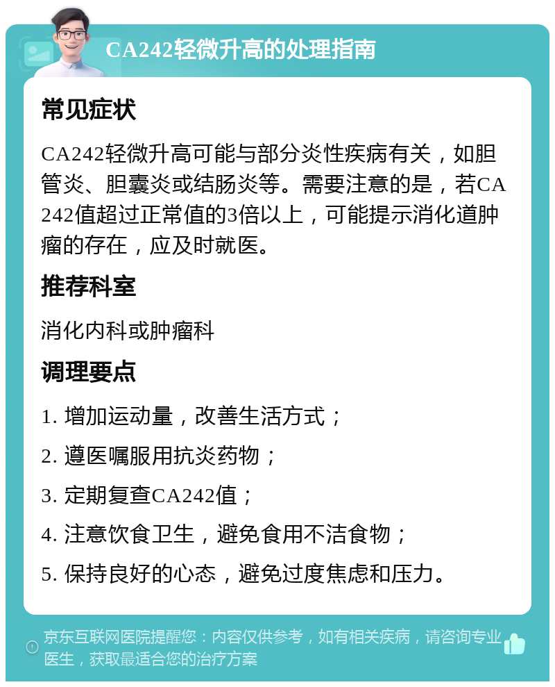 CA242轻微升高的处理指南 常见症状 CA242轻微升高可能与部分炎性疾病有关，如胆管炎、胆囊炎或结肠炎等。需要注意的是，若CA242值超过正常值的3倍以上，可能提示消化道肿瘤的存在，应及时就医。 推荐科室 消化内科或肿瘤科 调理要点 1. 增加运动量，改善生活方式； 2. 遵医嘱服用抗炎药物； 3. 定期复查CA242值； 4. 注意饮食卫生，避免食用不洁食物； 5. 保持良好的心态，避免过度焦虑和压力。