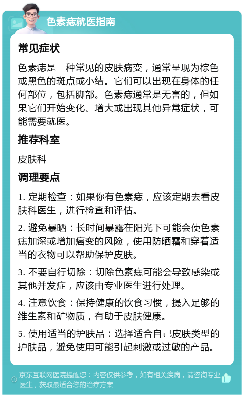 色素痣就医指南 常见症状 色素痣是一种常见的皮肤病变，通常呈现为棕色或黑色的斑点或小结。它们可以出现在身体的任何部位，包括脚部。色素痣通常是无害的，但如果它们开始变化、增大或出现其他异常症状，可能需要就医。 推荐科室 皮肤科 调理要点 1. 定期检查：如果你有色素痣，应该定期去看皮肤科医生，进行检查和评估。 2. 避免暴晒：长时间暴露在阳光下可能会使色素痣加深或增加癌变的风险，使用防晒霜和穿着适当的衣物可以帮助保护皮肤。 3. 不要自行切除：切除色素痣可能会导致感染或其他并发症，应该由专业医生进行处理。 4. 注意饮食：保持健康的饮食习惯，摄入足够的维生素和矿物质，有助于皮肤健康。 5. 使用适当的护肤品：选择适合自己皮肤类型的护肤品，避免使用可能引起刺激或过敏的产品。