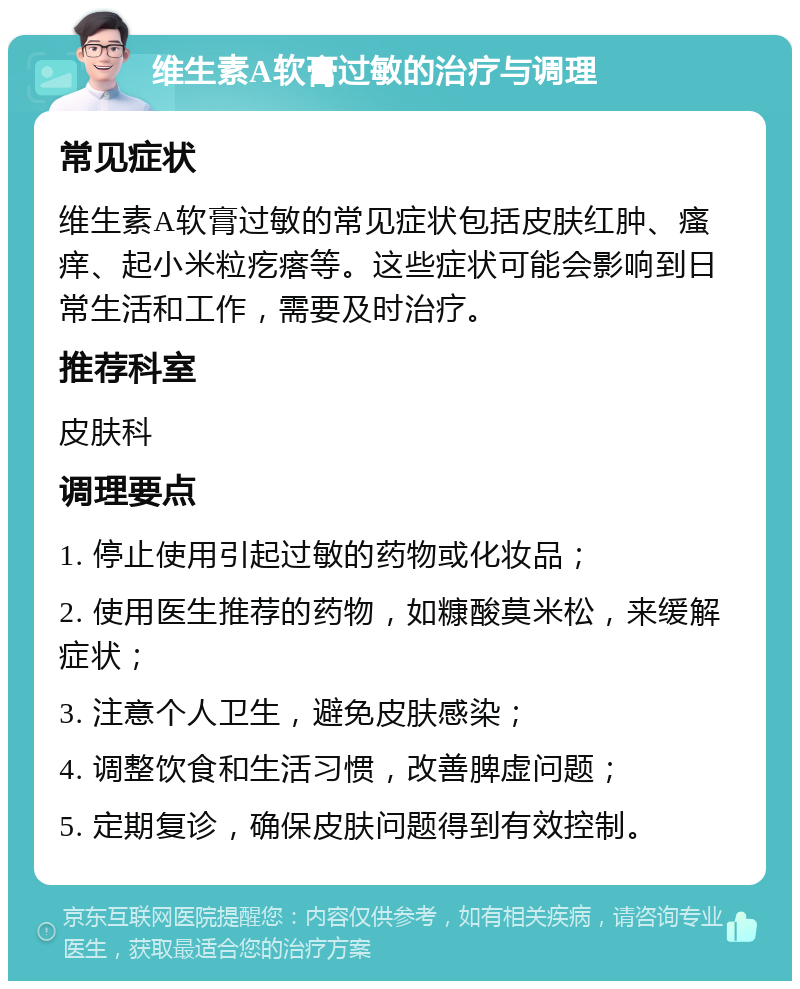 维生素A软膏过敏的治疗与调理 常见症状 维生素A软膏过敏的常见症状包括皮肤红肿、瘙痒、起小米粒疙瘩等。这些症状可能会影响到日常生活和工作，需要及时治疗。 推荐科室 皮肤科 调理要点 1. 停止使用引起过敏的药物或化妆品； 2. 使用医生推荐的药物，如糠酸莫米松，来缓解症状； 3. 注意个人卫生，避免皮肤感染； 4. 调整饮食和生活习惯，改善脾虚问题； 5. 定期复诊，确保皮肤问题得到有效控制。