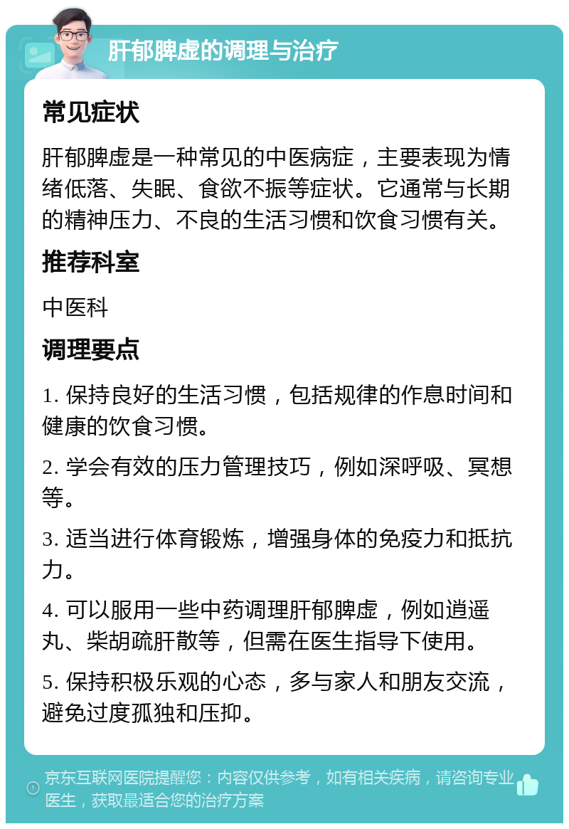 肝郁脾虚的调理与治疗 常见症状 肝郁脾虚是一种常见的中医病症，主要表现为情绪低落、失眠、食欲不振等症状。它通常与长期的精神压力、不良的生活习惯和饮食习惯有关。 推荐科室 中医科 调理要点 1. 保持良好的生活习惯，包括规律的作息时间和健康的饮食习惯。 2. 学会有效的压力管理技巧，例如深呼吸、冥想等。 3. 适当进行体育锻炼，增强身体的免疫力和抵抗力。 4. 可以服用一些中药调理肝郁脾虚，例如逍遥丸、柴胡疏肝散等，但需在医生指导下使用。 5. 保持积极乐观的心态，多与家人和朋友交流，避免过度孤独和压抑。