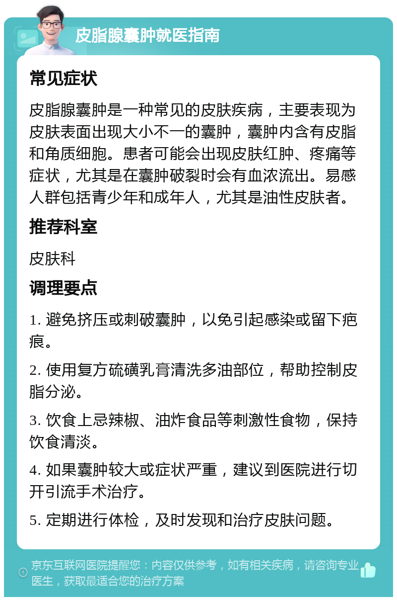 皮脂腺囊肿就医指南 常见症状 皮脂腺囊肿是一种常见的皮肤疾病，主要表现为皮肤表面出现大小不一的囊肿，囊肿内含有皮脂和角质细胞。患者可能会出现皮肤红肿、疼痛等症状，尤其是在囊肿破裂时会有血浓流出。易感人群包括青少年和成年人，尤其是油性皮肤者。 推荐科室 皮肤科 调理要点 1. 避免挤压或刺破囊肿，以免引起感染或留下疤痕。 2. 使用复方硫磺乳膏清洗多油部位，帮助控制皮脂分泌。 3. 饮食上忌辣椒、油炸食品等刺激性食物，保持饮食清淡。 4. 如果囊肿较大或症状严重，建议到医院进行切开引流手术治疗。 5. 定期进行体检，及时发现和治疗皮肤问题。