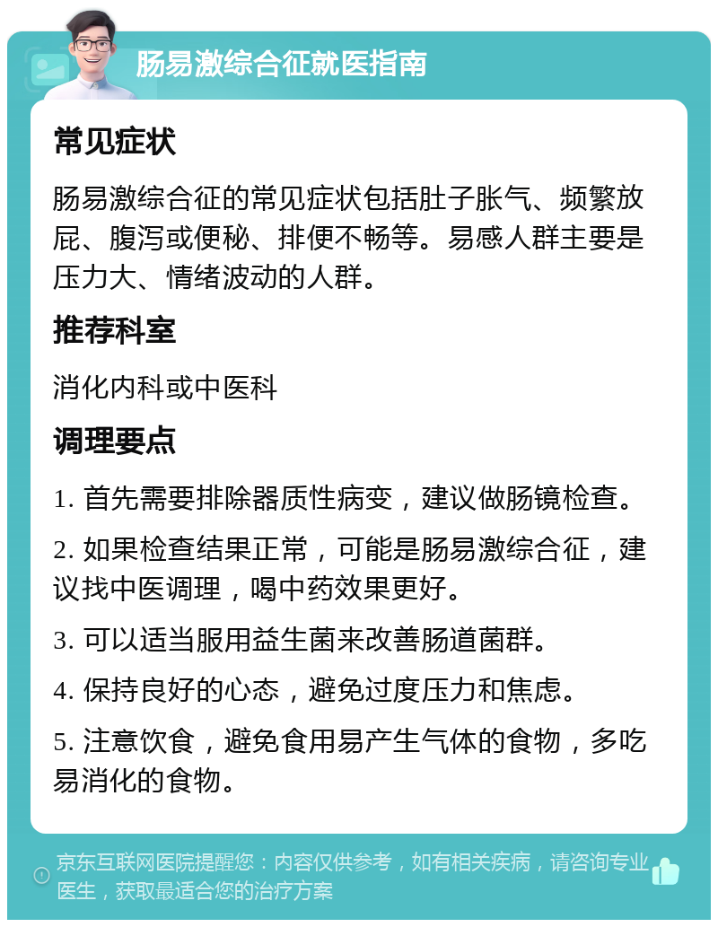 肠易激综合征就医指南 常见症状 肠易激综合征的常见症状包括肚子胀气、频繁放屁、腹泻或便秘、排便不畅等。易感人群主要是压力大、情绪波动的人群。 推荐科室 消化内科或中医科 调理要点 1. 首先需要排除器质性病变，建议做肠镜检查。 2. 如果检查结果正常，可能是肠易激综合征，建议找中医调理，喝中药效果更好。 3. 可以适当服用益生菌来改善肠道菌群。 4. 保持良好的心态，避免过度压力和焦虑。 5. 注意饮食，避免食用易产生气体的食物，多吃易消化的食物。