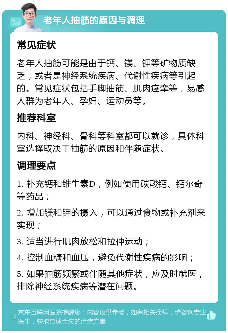 老年人抽筋的原因与调理 常见症状 老年人抽筋可能是由于钙、镁、钾等矿物质缺乏，或者是神经系统疾病、代谢性疾病等引起的。常见症状包括手脚抽筋、肌肉痉挛等，易感人群为老年人、孕妇、运动员等。 推荐科室 内科、神经科、骨科等科室都可以就诊，具体科室选择取决于抽筋的原因和伴随症状。 调理要点 1. 补充钙和维生素D，例如使用碳酸钙、钙尔奇等药品； 2. 增加镁和钾的摄入，可以通过食物或补充剂来实现； 3. 适当进行肌肉放松和拉伸运动； 4. 控制血糖和血压，避免代谢性疾病的影响； 5. 如果抽筋频繁或伴随其他症状，应及时就医，排除神经系统疾病等潜在问题。