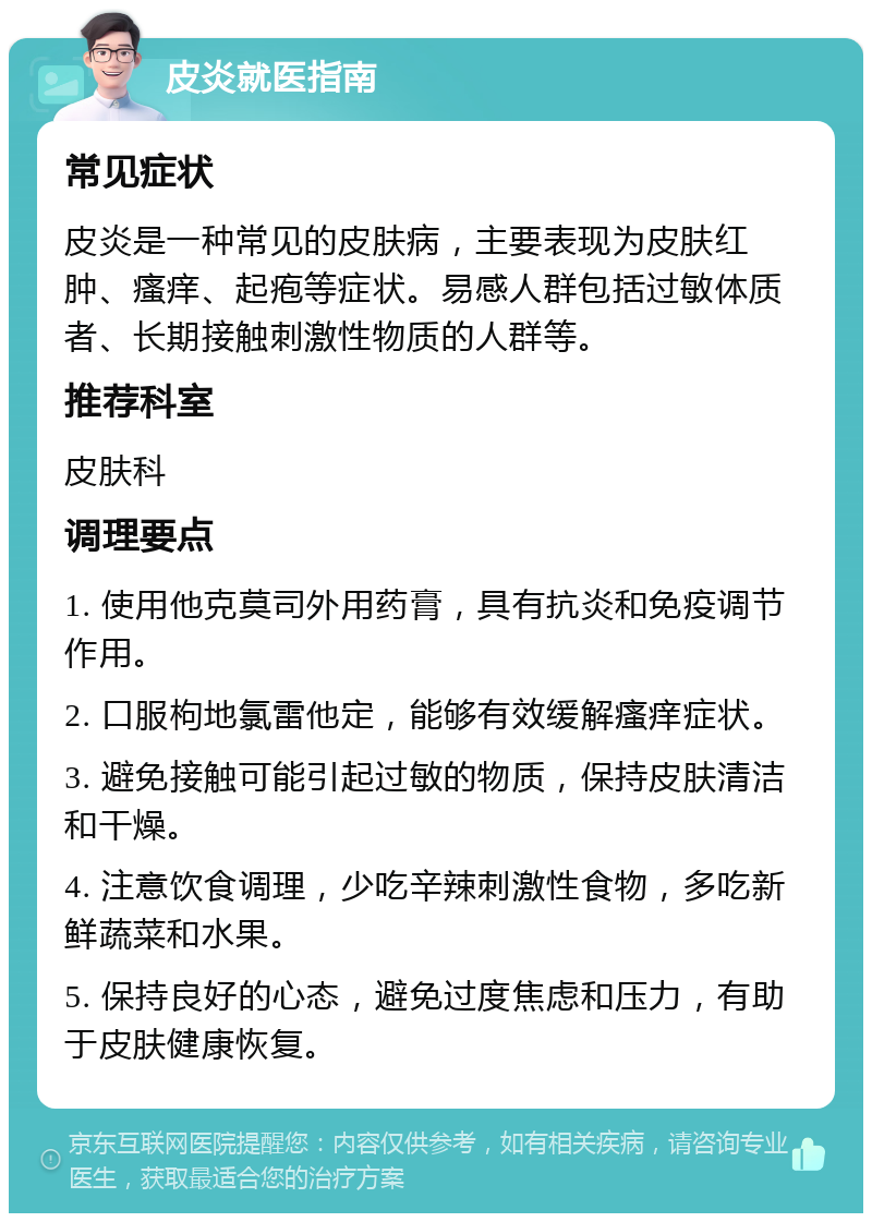 皮炎就医指南 常见症状 皮炎是一种常见的皮肤病，主要表现为皮肤红肿、瘙痒、起疱等症状。易感人群包括过敏体质者、长期接触刺激性物质的人群等。 推荐科室 皮肤科 调理要点 1. 使用他克莫司外用药膏，具有抗炎和免疫调节作用。 2. 口服枸地氯雷他定，能够有效缓解瘙痒症状。 3. 避免接触可能引起过敏的物质，保持皮肤清洁和干燥。 4. 注意饮食调理，少吃辛辣刺激性食物，多吃新鲜蔬菜和水果。 5. 保持良好的心态，避免过度焦虑和压力，有助于皮肤健康恢复。