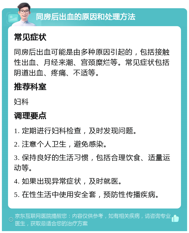 同房后出血的原因和处理方法 常见症状 同房后出血可能是由多种原因引起的，包括接触性出血、月经来潮、宫颈糜烂等。常见症状包括阴道出血、疼痛、不适等。 推荐科室 妇科 调理要点 1. 定期进行妇科检查，及时发现问题。 2. 注意个人卫生，避免感染。 3. 保持良好的生活习惯，包括合理饮食、适量运动等。 4. 如果出现异常症状，及时就医。 5. 在性生活中使用安全套，预防性传播疾病。