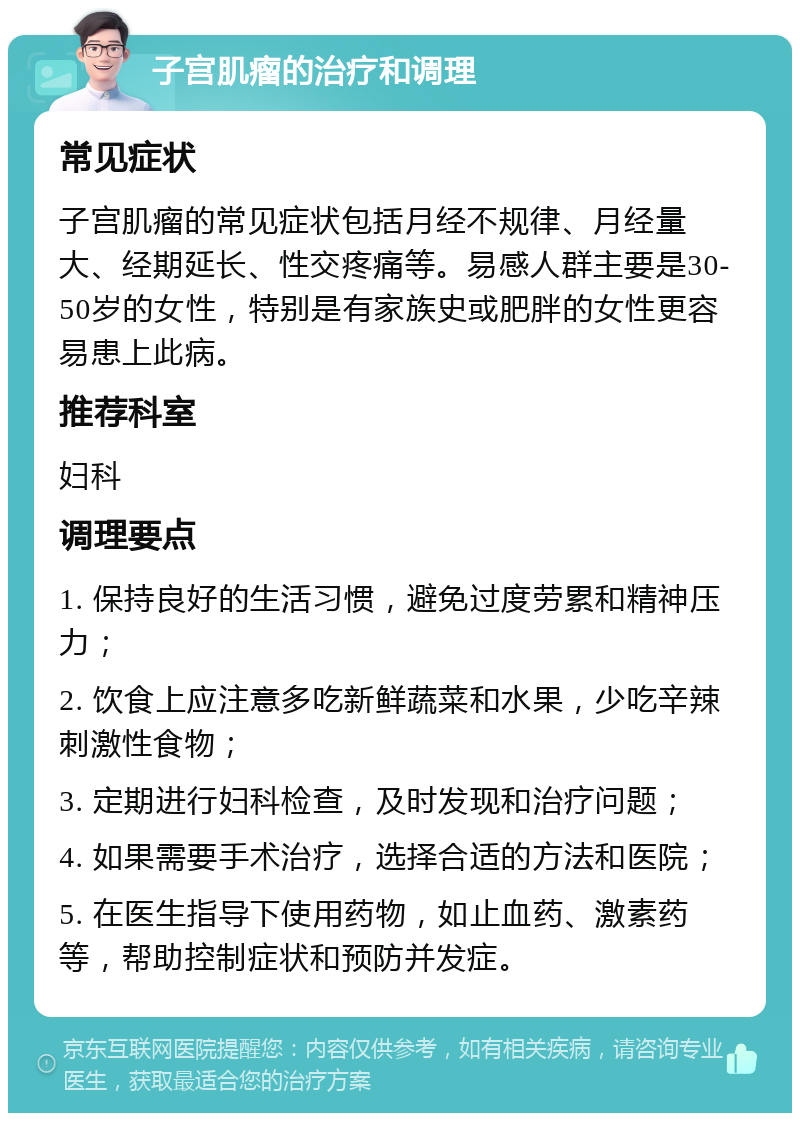 子宫肌瘤的治疗和调理 常见症状 子宫肌瘤的常见症状包括月经不规律、月经量大、经期延长、性交疼痛等。易感人群主要是30-50岁的女性，特别是有家族史或肥胖的女性更容易患上此病。 推荐科室 妇科 调理要点 1. 保持良好的生活习惯，避免过度劳累和精神压力； 2. 饮食上应注意多吃新鲜蔬菜和水果，少吃辛辣刺激性食物； 3. 定期进行妇科检查，及时发现和治疗问题； 4. 如果需要手术治疗，选择合适的方法和医院； 5. 在医生指导下使用药物，如止血药、激素药等，帮助控制症状和预防并发症。