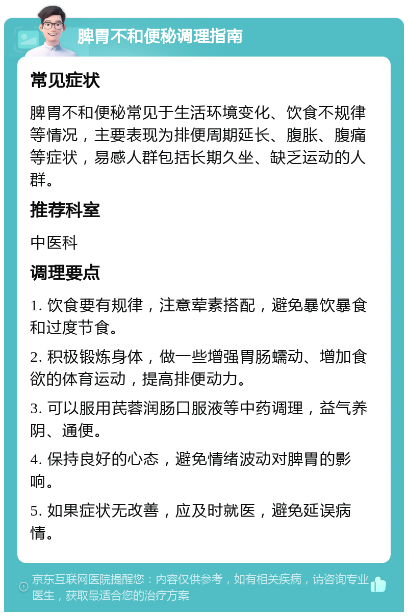 脾胃不和便秘调理指南 常见症状 脾胃不和便秘常见于生活环境变化、饮食不规律等情况，主要表现为排便周期延长、腹胀、腹痛等症状，易感人群包括长期久坐、缺乏运动的人群。 推荐科室 中医科 调理要点 1. 饮食要有规律，注意荤素搭配，避免暴饮暴食和过度节食。 2. 积极锻炼身体，做一些增强胃肠蠕动、增加食欲的体育运动，提高排便动力。 3. 可以服用芪蓉润肠口服液等中药调理，益气养阴、通便。 4. 保持良好的心态，避免情绪波动对脾胃的影响。 5. 如果症状无改善，应及时就医，避免延误病情。