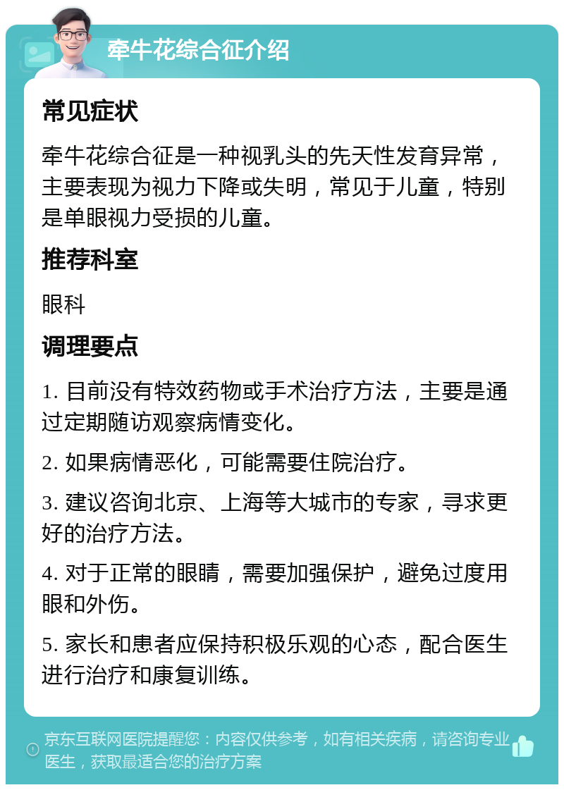 牵牛花综合征介绍 常见症状 牵牛花综合征是一种视乳头的先天性发育异常，主要表现为视力下降或失明，常见于儿童，特别是单眼视力受损的儿童。 推荐科室 眼科 调理要点 1. 目前没有特效药物或手术治疗方法，主要是通过定期随访观察病情变化。 2. 如果病情恶化，可能需要住院治疗。 3. 建议咨询北京、上海等大城市的专家，寻求更好的治疗方法。 4. 对于正常的眼睛，需要加强保护，避免过度用眼和外伤。 5. 家长和患者应保持积极乐观的心态，配合医生进行治疗和康复训练。