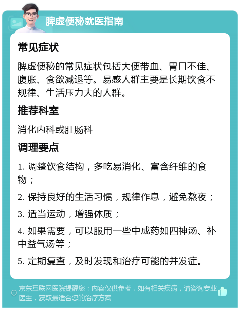 脾虚便秘就医指南 常见症状 脾虚便秘的常见症状包括大便带血、胃口不佳、腹胀、食欲减退等。易感人群主要是长期饮食不规律、生活压力大的人群。 推荐科室 消化内科或肛肠科 调理要点 1. 调整饮食结构，多吃易消化、富含纤维的食物； 2. 保持良好的生活习惯，规律作息，避免熬夜； 3. 适当运动，增强体质； 4. 如果需要，可以服用一些中成药如四神汤、补中益气汤等； 5. 定期复查，及时发现和治疗可能的并发症。