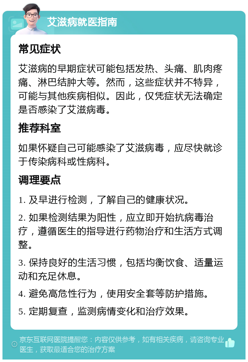 艾滋病就医指南 常见症状 艾滋病的早期症状可能包括发热、头痛、肌肉疼痛、淋巴结肿大等。然而，这些症状并不特异，可能与其他疾病相似。因此，仅凭症状无法确定是否感染了艾滋病毒。 推荐科室 如果怀疑自己可能感染了艾滋病毒，应尽快就诊于传染病科或性病科。 调理要点 1. 及早进行检测，了解自己的健康状况。 2. 如果检测结果为阳性，应立即开始抗病毒治疗，遵循医生的指导进行药物治疗和生活方式调整。 3. 保持良好的生活习惯，包括均衡饮食、适量运动和充足休息。 4. 避免高危性行为，使用安全套等防护措施。 5. 定期复查，监测病情变化和治疗效果。