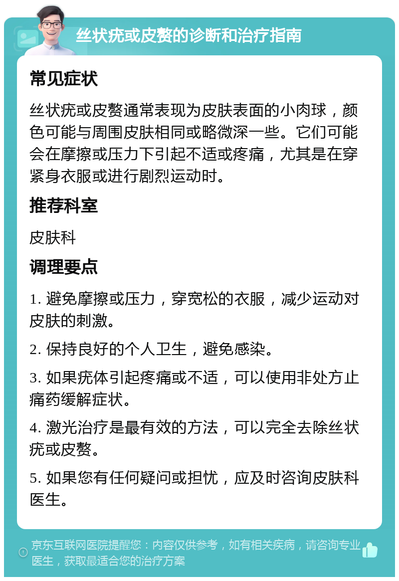 丝状疣或皮赘的诊断和治疗指南 常见症状 丝状疣或皮赘通常表现为皮肤表面的小肉球，颜色可能与周围皮肤相同或略微深一些。它们可能会在摩擦或压力下引起不适或疼痛，尤其是在穿紧身衣服或进行剧烈运动时。 推荐科室 皮肤科 调理要点 1. 避免摩擦或压力，穿宽松的衣服，减少运动对皮肤的刺激。 2. 保持良好的个人卫生，避免感染。 3. 如果疣体引起疼痛或不适，可以使用非处方止痛药缓解症状。 4. 激光治疗是最有效的方法，可以完全去除丝状疣或皮赘。 5. 如果您有任何疑问或担忧，应及时咨询皮肤科医生。