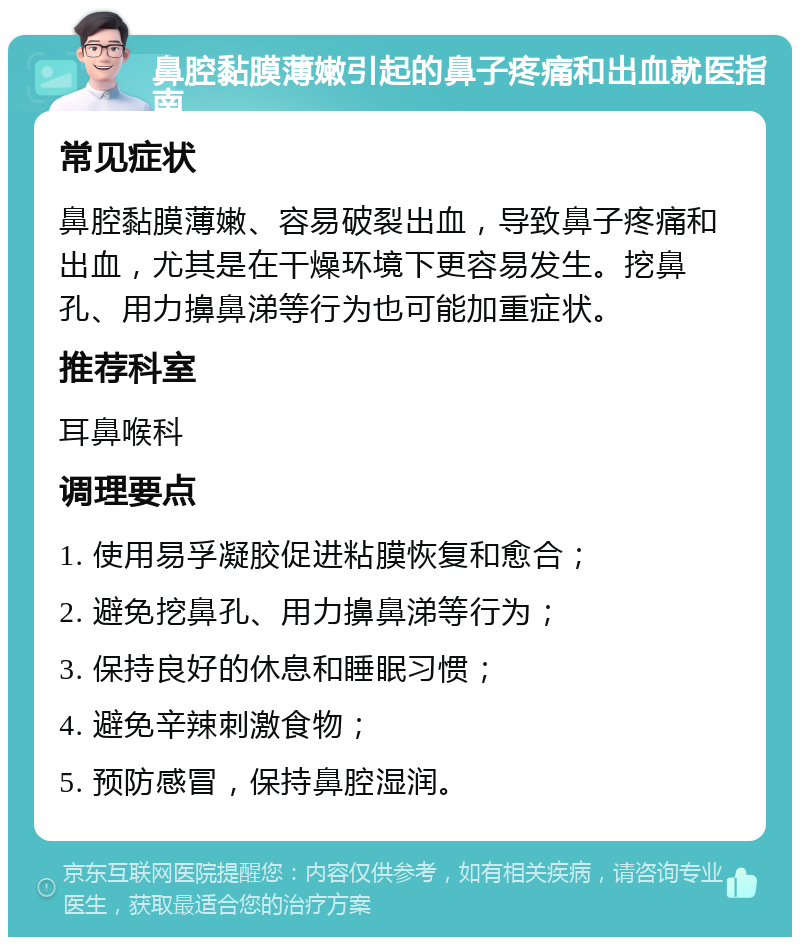 鼻腔黏膜薄嫩引起的鼻子疼痛和出血就医指南 常见症状 鼻腔黏膜薄嫩、容易破裂出血，导致鼻子疼痛和出血，尤其是在干燥环境下更容易发生。挖鼻孔、用力擤鼻涕等行为也可能加重症状。 推荐科室 耳鼻喉科 调理要点 1. 使用易孚凝胶促进粘膜恢复和愈合； 2. 避免挖鼻孔、用力擤鼻涕等行为； 3. 保持良好的休息和睡眠习惯； 4. 避免辛辣刺激食物； 5. 预防感冒，保持鼻腔湿润。