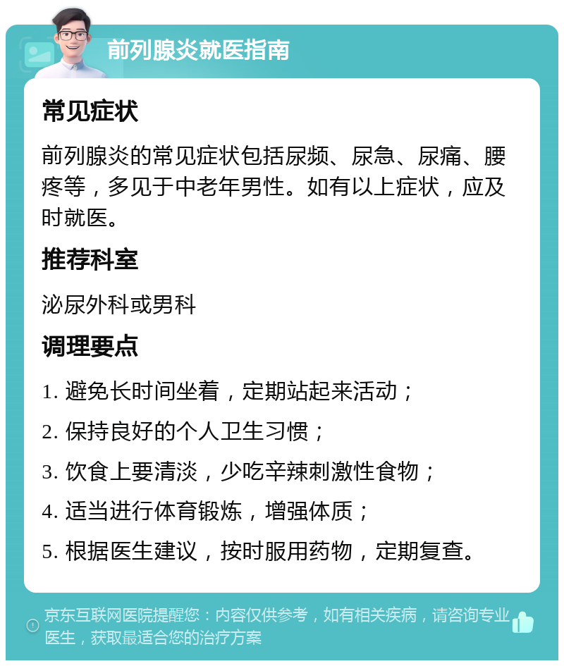 前列腺炎就医指南 常见症状 前列腺炎的常见症状包括尿频、尿急、尿痛、腰疼等，多见于中老年男性。如有以上症状，应及时就医。 推荐科室 泌尿外科或男科 调理要点 1. 避免长时间坐着，定期站起来活动； 2. 保持良好的个人卫生习惯； 3. 饮食上要清淡，少吃辛辣刺激性食物； 4. 适当进行体育锻炼，增强体质； 5. 根据医生建议，按时服用药物，定期复查。