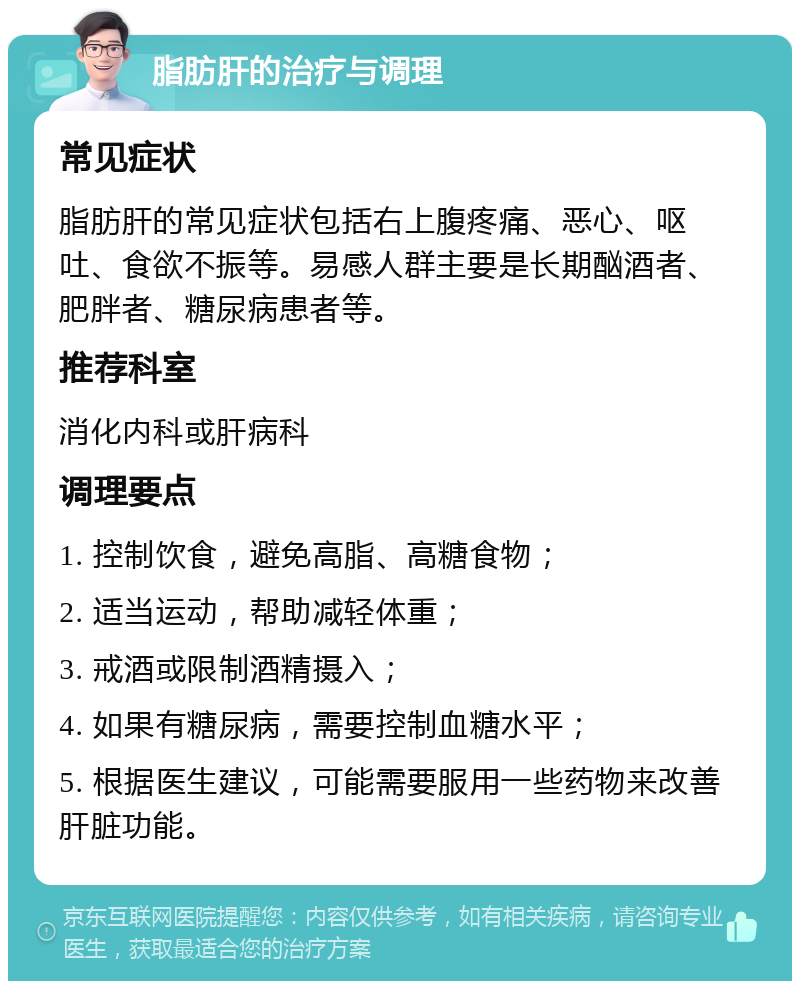 脂肪肝的治疗与调理 常见症状 脂肪肝的常见症状包括右上腹疼痛、恶心、呕吐、食欲不振等。易感人群主要是长期酗酒者、肥胖者、糖尿病患者等。 推荐科室 消化内科或肝病科 调理要点 1. 控制饮食，避免高脂、高糖食物； 2. 适当运动，帮助减轻体重； 3. 戒酒或限制酒精摄入； 4. 如果有糖尿病，需要控制血糖水平； 5. 根据医生建议，可能需要服用一些药物来改善肝脏功能。