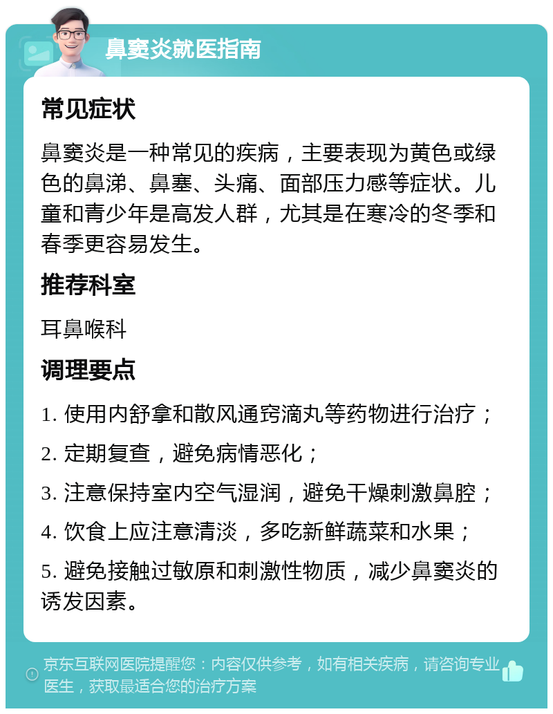 鼻窦炎就医指南 常见症状 鼻窦炎是一种常见的疾病，主要表现为黄色或绿色的鼻涕、鼻塞、头痛、面部压力感等症状。儿童和青少年是高发人群，尤其是在寒冷的冬季和春季更容易发生。 推荐科室 耳鼻喉科 调理要点 1. 使用内舒拿和散风通窍滴丸等药物进行治疗； 2. 定期复查，避免病情恶化； 3. 注意保持室内空气湿润，避免干燥刺激鼻腔； 4. 饮食上应注意清淡，多吃新鲜蔬菜和水果； 5. 避免接触过敏原和刺激性物质，减少鼻窦炎的诱发因素。