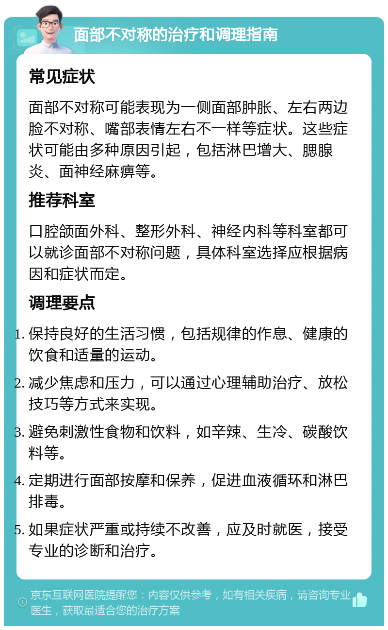 面部不对称的治疗和调理指南 常见症状 面部不对称可能表现为一侧面部肿胀、左右两边脸不对称、嘴部表情左右不一样等症状。这些症状可能由多种原因引起，包括淋巴增大、腮腺炎、面神经麻痹等。 推荐科室 口腔颌面外科、整形外科、神经内科等科室都可以就诊面部不对称问题，具体科室选择应根据病因和症状而定。 调理要点 保持良好的生活习惯，包括规律的作息、健康的饮食和适量的运动。 减少焦虑和压力，可以通过心理辅助治疗、放松技巧等方式来实现。 避免刺激性食物和饮料，如辛辣、生冷、碳酸饮料等。 定期进行面部按摩和保养，促进血液循环和淋巴排毒。 如果症状严重或持续不改善，应及时就医，接受专业的诊断和治疗。