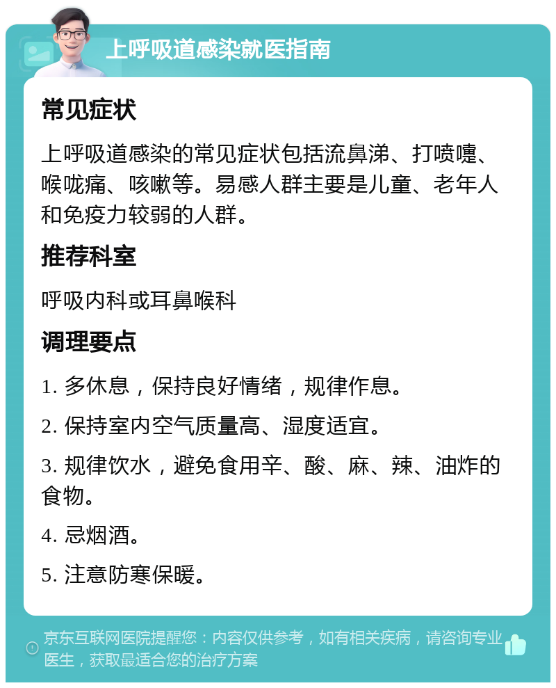 上呼吸道感染就医指南 常见症状 上呼吸道感染的常见症状包括流鼻涕、打喷嚏、喉咙痛、咳嗽等。易感人群主要是儿童、老年人和免疫力较弱的人群。 推荐科室 呼吸内科或耳鼻喉科 调理要点 1. 多休息，保持良好情绪，规律作息。 2. 保持室内空气质量高、湿度适宜。 3. 规律饮水，避免食用辛、酸、麻、辣、油炸的食物。 4. 忌烟酒。 5. 注意防寒保暖。