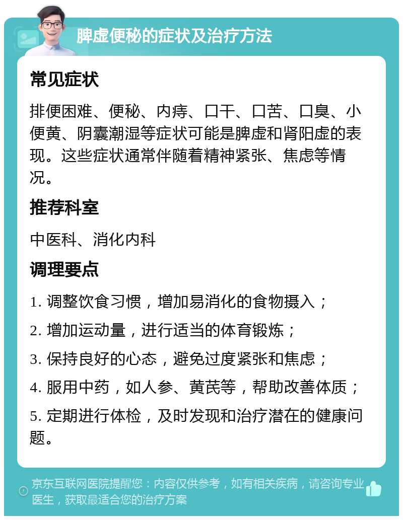 脾虚便秘的症状及治疗方法 常见症状 排便困难、便秘、内痔、口干、口苦、口臭、小便黄、阴囊潮湿等症状可能是脾虚和肾阳虚的表现。这些症状通常伴随着精神紧张、焦虑等情况。 推荐科室 中医科、消化内科 调理要点 1. 调整饮食习惯，增加易消化的食物摄入； 2. 增加运动量，进行适当的体育锻炼； 3. 保持良好的心态，避免过度紧张和焦虑； 4. 服用中药，如人参、黄芪等，帮助改善体质； 5. 定期进行体检，及时发现和治疗潜在的健康问题。