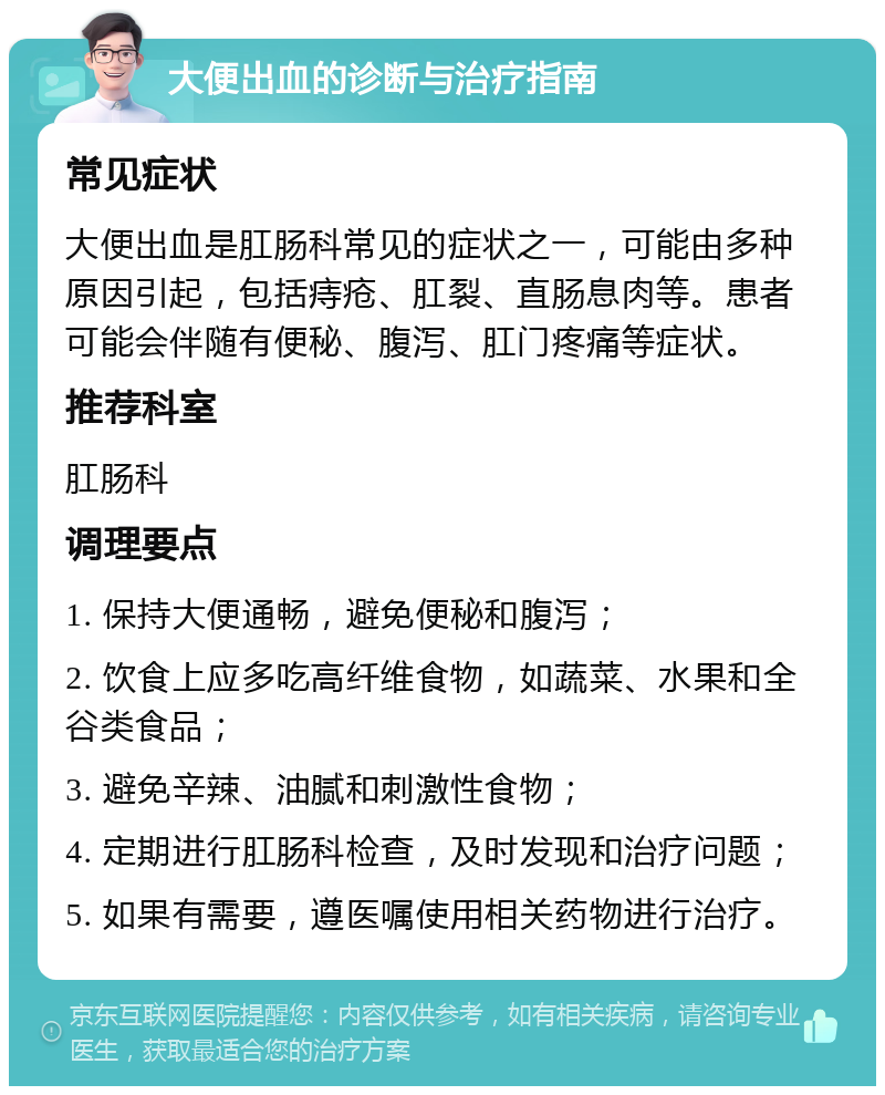 大便出血的诊断与治疗指南 常见症状 大便出血是肛肠科常见的症状之一，可能由多种原因引起，包括痔疮、肛裂、直肠息肉等。患者可能会伴随有便秘、腹泻、肛门疼痛等症状。 推荐科室 肛肠科 调理要点 1. 保持大便通畅，避免便秘和腹泻； 2. 饮食上应多吃高纤维食物，如蔬菜、水果和全谷类食品； 3. 避免辛辣、油腻和刺激性食物； 4. 定期进行肛肠科检查，及时发现和治疗问题； 5. 如果有需要，遵医嘱使用相关药物进行治疗。