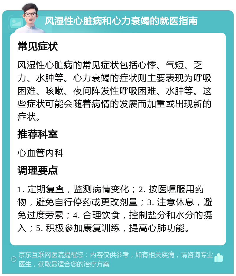 风湿性心脏病和心力衰竭的就医指南 常见症状 风湿性心脏病的常见症状包括心悸、气短、乏力、水肿等。心力衰竭的症状则主要表现为呼吸困难、咳嗽、夜间阵发性呼吸困难、水肿等。这些症状可能会随着病情的发展而加重或出现新的症状。 推荐科室 心血管内科 调理要点 1. 定期复查，监测病情变化；2. 按医嘱服用药物，避免自行停药或更改剂量；3. 注意休息，避免过度劳累；4. 合理饮食，控制盐分和水分的摄入；5. 积极参加康复训练，提高心肺功能。