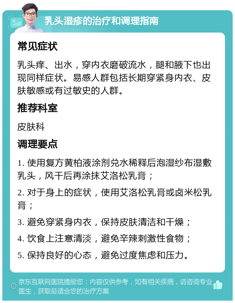 乳头湿疹的治疗和调理指南 常见症状 乳头痒、出水，穿内衣磨破流水，腿和腋下也出现同样症状。易感人群包括长期穿紧身内衣、皮肤敏感或有过敏史的人群。 推荐科室 皮肤科 调理要点 1. 使用复方黄柏液涂剂兑水稀释后泡湿纱布湿敷乳头，风干后再涂抹艾洛松乳膏； 2. 对于身上的症状，使用艾洛松乳膏或卤米松乳膏； 3. 避免穿紧身内衣，保持皮肤清洁和干燥； 4. 饮食上注意清淡，避免辛辣刺激性食物； 5. 保持良好的心态，避免过度焦虑和压力。