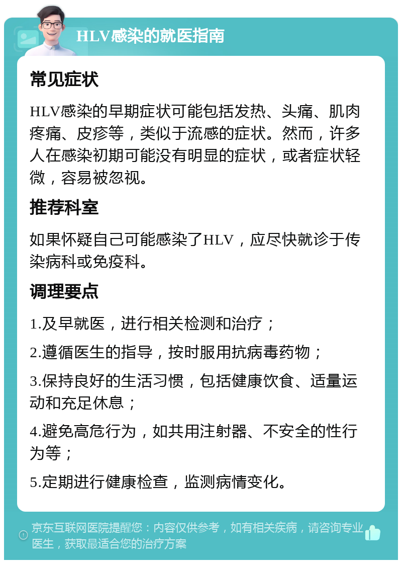 HLV感染的就医指南 常见症状 HLV感染的早期症状可能包括发热、头痛、肌肉疼痛、皮疹等，类似于流感的症状。然而，许多人在感染初期可能没有明显的症状，或者症状轻微，容易被忽视。 推荐科室 如果怀疑自己可能感染了HLV，应尽快就诊于传染病科或免疫科。 调理要点 1.及早就医，进行相关检测和治疗； 2.遵循医生的指导，按时服用抗病毒药物； 3.保持良好的生活习惯，包括健康饮食、适量运动和充足休息； 4.避免高危行为，如共用注射器、不安全的性行为等； 5.定期进行健康检查，监测病情变化。