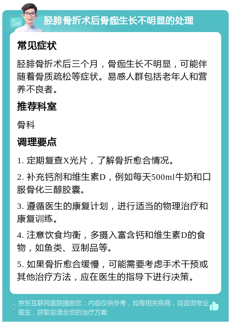 胫腓骨折术后骨痂生长不明显的处理 常见症状 胫腓骨折术后三个月，骨痂生长不明显，可能伴随着骨质疏松等症状。易感人群包括老年人和营养不良者。 推荐科室 骨科 调理要点 1. 定期复查X光片，了解骨折愈合情况。 2. 补充钙剂和维生素D，例如每天500ml牛奶和口服骨化三醇胶囊。 3. 遵循医生的康复计划，进行适当的物理治疗和康复训练。 4. 注意饮食均衡，多摄入富含钙和维生素D的食物，如鱼类、豆制品等。 5. 如果骨折愈合缓慢，可能需要考虑手术干预或其他治疗方法，应在医生的指导下进行决策。