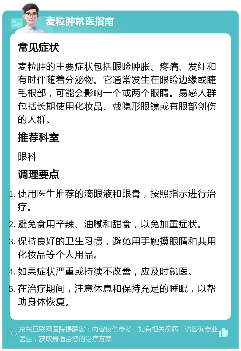 麦粒肿就医指南 常见症状 麦粒肿的主要症状包括眼睑肿胀、疼痛、发红和有时伴随着分泌物。它通常发生在眼睑边缘或睫毛根部，可能会影响一个或两个眼睛。易感人群包括长期使用化妆品、戴隐形眼镜或有眼部创伤的人群。 推荐科室 眼科 调理要点 使用医生推荐的滴眼液和眼膏，按照指示进行治疗。 避免食用辛辣、油腻和甜食，以免加重症状。 保持良好的卫生习惯，避免用手触摸眼睛和共用化妆品等个人用品。 如果症状严重或持续不改善，应及时就医。 在治疗期间，注意休息和保持充足的睡眠，以帮助身体恢复。