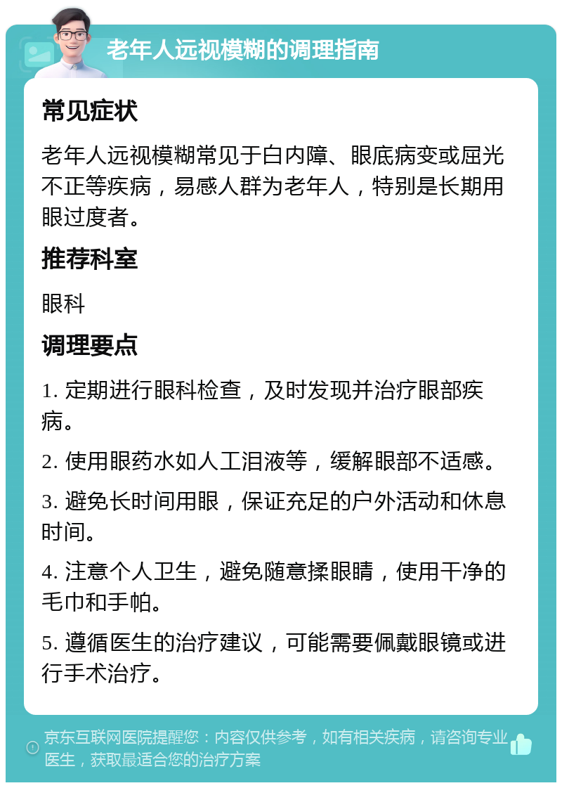 老年人远视模糊的调理指南 常见症状 老年人远视模糊常见于白内障、眼底病变或屈光不正等疾病，易感人群为老年人，特别是长期用眼过度者。 推荐科室 眼科 调理要点 1. 定期进行眼科检查，及时发现并治疗眼部疾病。 2. 使用眼药水如人工泪液等，缓解眼部不适感。 3. 避免长时间用眼，保证充足的户外活动和休息时间。 4. 注意个人卫生，避免随意揉眼睛，使用干净的毛巾和手帕。 5. 遵循医生的治疗建议，可能需要佩戴眼镜或进行手术治疗。