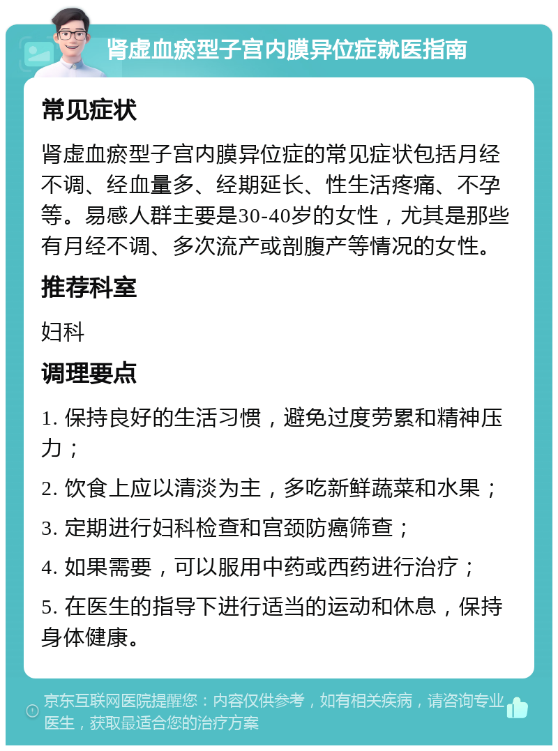 肾虚血瘀型子宫内膜异位症就医指南 常见症状 肾虚血瘀型子宫内膜异位症的常见症状包括月经不调、经血量多、经期延长、性生活疼痛、不孕等。易感人群主要是30-40岁的女性，尤其是那些有月经不调、多次流产或剖腹产等情况的女性。 推荐科室 妇科 调理要点 1. 保持良好的生活习惯，避免过度劳累和精神压力； 2. 饮食上应以清淡为主，多吃新鲜蔬菜和水果； 3. 定期进行妇科检查和宫颈防癌筛查； 4. 如果需要，可以服用中药或西药进行治疗； 5. 在医生的指导下进行适当的运动和休息，保持身体健康。