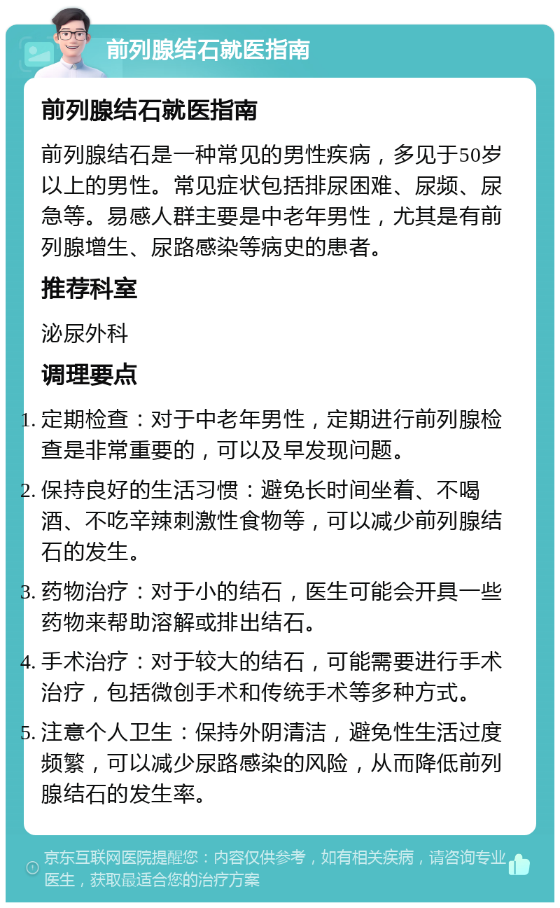 前列腺结石就医指南 前列腺结石就医指南 前列腺结石是一种常见的男性疾病，多见于50岁以上的男性。常见症状包括排尿困难、尿频、尿急等。易感人群主要是中老年男性，尤其是有前列腺增生、尿路感染等病史的患者。 推荐科室 泌尿外科 调理要点 定期检查：对于中老年男性，定期进行前列腺检查是非常重要的，可以及早发现问题。 保持良好的生活习惯：避免长时间坐着、不喝酒、不吃辛辣刺激性食物等，可以减少前列腺结石的发生。 药物治疗：对于小的结石，医生可能会开具一些药物来帮助溶解或排出结石。 手术治疗：对于较大的结石，可能需要进行手术治疗，包括微创手术和传统手术等多种方式。 注意个人卫生：保持外阴清洁，避免性生活过度频繁，可以减少尿路感染的风险，从而降低前列腺结石的发生率。