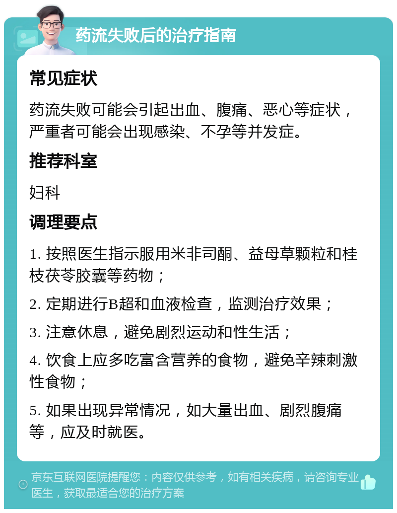 药流失败后的治疗指南 常见症状 药流失败可能会引起出血、腹痛、恶心等症状，严重者可能会出现感染、不孕等并发症。 推荐科室 妇科 调理要点 1. 按照医生指示服用米非司酮、益母草颗粒和桂枝茯苓胶囊等药物； 2. 定期进行B超和血液检查，监测治疗效果； 3. 注意休息，避免剧烈运动和性生活； 4. 饮食上应多吃富含营养的食物，避免辛辣刺激性食物； 5. 如果出现异常情况，如大量出血、剧烈腹痛等，应及时就医。