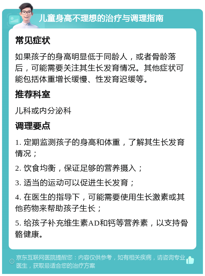 儿童身高不理想的治疗与调理指南 常见症状 如果孩子的身高明显低于同龄人，或者骨龄落后，可能需要关注其生长发育情况。其他症状可能包括体重增长缓慢、性发育迟缓等。 推荐科室 儿科或内分泌科 调理要点 1. 定期监测孩子的身高和体重，了解其生长发育情况； 2. 饮食均衡，保证足够的营养摄入； 3. 适当的运动可以促进生长发育； 4. 在医生的指导下，可能需要使用生长激素或其他药物来帮助孩子生长； 5. 给孩子补充维生素AD和钙等营养素，以支持骨骼健康。