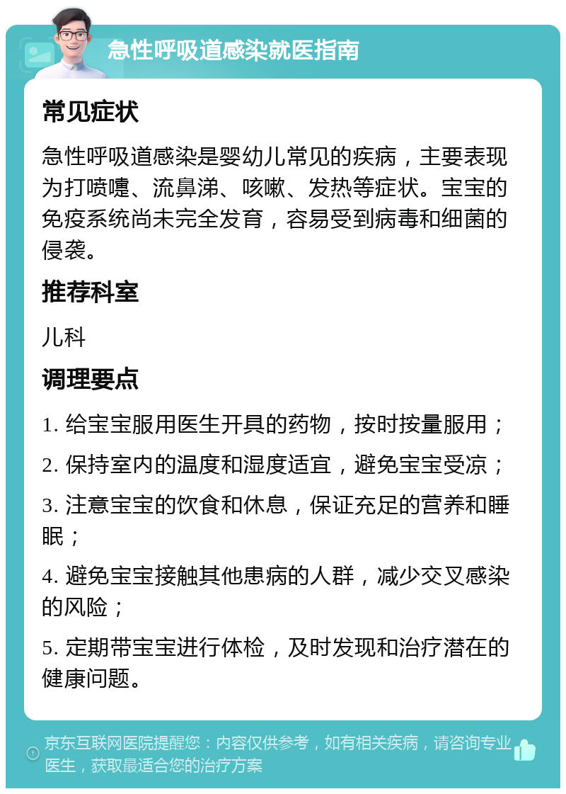 急性呼吸道感染就医指南 常见症状 急性呼吸道感染是婴幼儿常见的疾病，主要表现为打喷嚏、流鼻涕、咳嗽、发热等症状。宝宝的免疫系统尚未完全发育，容易受到病毒和细菌的侵袭。 推荐科室 儿科 调理要点 1. 给宝宝服用医生开具的药物，按时按量服用； 2. 保持室内的温度和湿度适宜，避免宝宝受凉； 3. 注意宝宝的饮食和休息，保证充足的营养和睡眠； 4. 避免宝宝接触其他患病的人群，减少交叉感染的风险； 5. 定期带宝宝进行体检，及时发现和治疗潜在的健康问题。