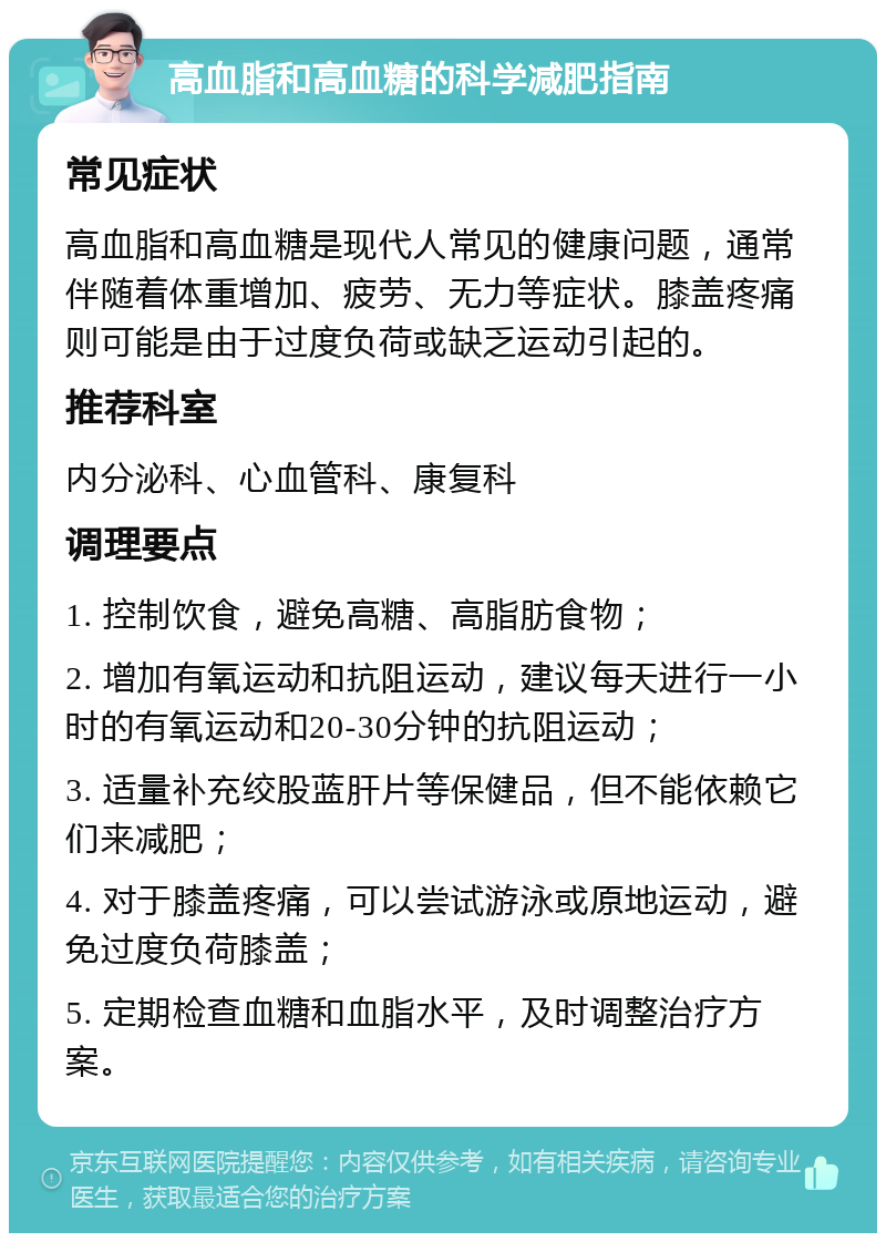 高血脂和高血糖的科学减肥指南 常见症状 高血脂和高血糖是现代人常见的健康问题，通常伴随着体重增加、疲劳、无力等症状。膝盖疼痛则可能是由于过度负荷或缺乏运动引起的。 推荐科室 内分泌科、心血管科、康复科 调理要点 1. 控制饮食，避免高糖、高脂肪食物； 2. 增加有氧运动和抗阻运动，建议每天进行一小时的有氧运动和20-30分钟的抗阻运动； 3. 适量补充绞股蓝肝片等保健品，但不能依赖它们来减肥； 4. 对于膝盖疼痛，可以尝试游泳或原地运动，避免过度负荷膝盖； 5. 定期检查血糖和血脂水平，及时调整治疗方案。