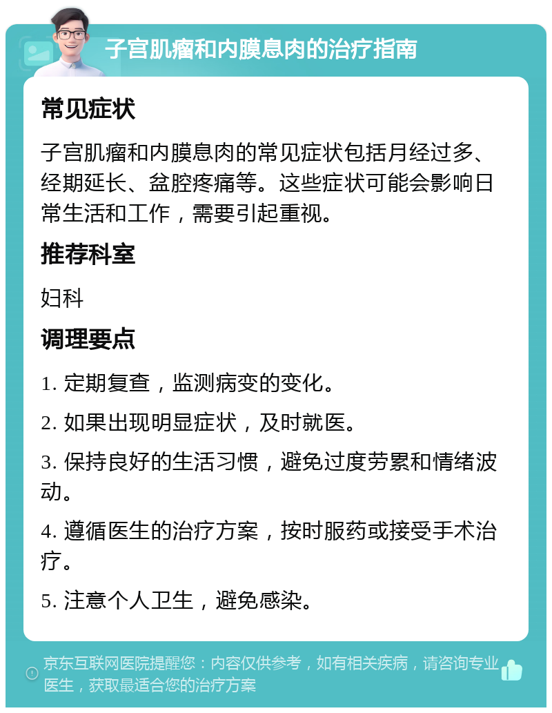 子宫肌瘤和内膜息肉的治疗指南 常见症状 子宫肌瘤和内膜息肉的常见症状包括月经过多、经期延长、盆腔疼痛等。这些症状可能会影响日常生活和工作，需要引起重视。 推荐科室 妇科 调理要点 1. 定期复查，监测病变的变化。 2. 如果出现明显症状，及时就医。 3. 保持良好的生活习惯，避免过度劳累和情绪波动。 4. 遵循医生的治疗方案，按时服药或接受手术治疗。 5. 注意个人卫生，避免感染。