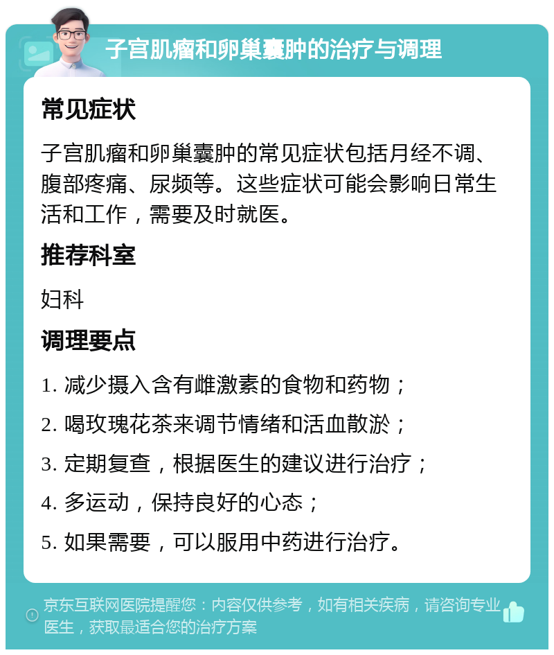 子宫肌瘤和卵巢囊肿的治疗与调理 常见症状 子宫肌瘤和卵巢囊肿的常见症状包括月经不调、腹部疼痛、尿频等。这些症状可能会影响日常生活和工作，需要及时就医。 推荐科室 妇科 调理要点 1. 减少摄入含有雌激素的食物和药物； 2. 喝玫瑰花茶来调节情绪和活血散淤； 3. 定期复查，根据医生的建议进行治疗； 4. 多运动，保持良好的心态； 5. 如果需要，可以服用中药进行治疗。